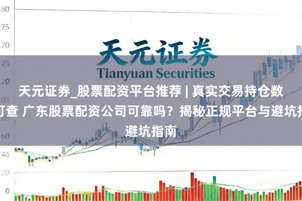 天元证券_股票配资平台推荐 | 真实交易持仓数据可查 广东股票配资公司可靠吗？揭秘正规平台与避坑指南