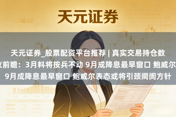天元证券_股票配资平台推荐 | 真实交易持仓数据可查 好意思联储会议前瞻：3月料将按兵不动 9月成降息最早窗口 鲍威尔表态或将引颈阛阓方针