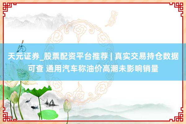 天元证券_股票配资平台推荐 | 真实交易持仓数据可查 通用汽车称油价高潮未影响销量