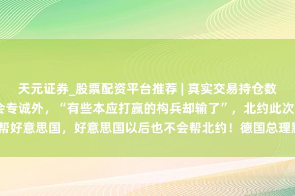天元证券_股票配资平台推荐 | 真实交易持仓数据可查 特朗普：构兵总会专诚外，“有些本应打赢的构兵却输了”，北约此次不帮好意思国，好意思国以后也不会帮北约！德国总理默茨：好意思以已“越陷越深”