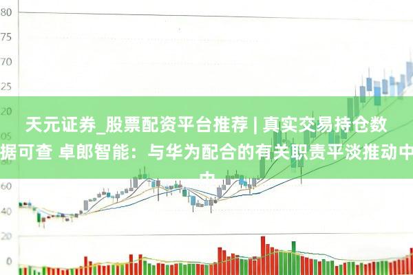 天元证券_股票配资平台推荐 | 真实交易持仓数据可查 卓郎智能：与华为配合的有关职责平淡推动中