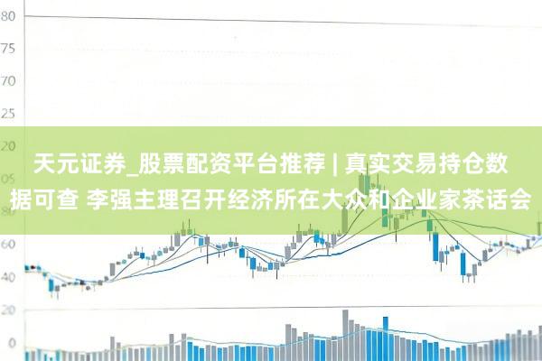 天元证券_股票配资平台推荐 | 真实交易持仓数据可查 李强主理召开经济所在大众和企业家茶话会