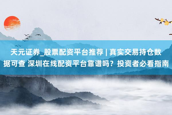 天元证券_股票配资平台推荐 | 真实交易持仓数据可查 深圳在线配资平台靠谱吗？投资者必看指南