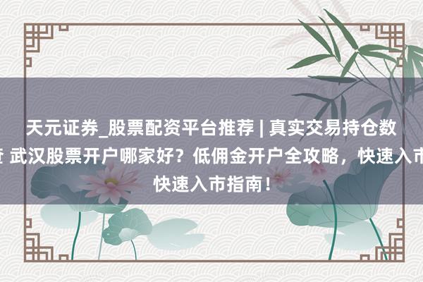 天元证券_股票配资平台推荐 | 真实交易持仓数据可查 武汉股票开户哪家好？低佣金开户全攻略，快速入市指南！