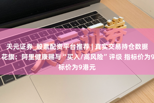 天元证券_股票配资平台推荐 | 真实交易持仓数据可查 花旗：阿里健康赐与“买入/高风险”评级 指标价为9港元