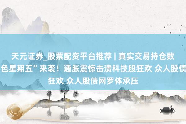 天元证券_股票配资平台推荐 | 真实交易持仓数据可查 “玄色星期五”来袭！通胀震惊击溃科技股狂欢 众人股债网罗体承压