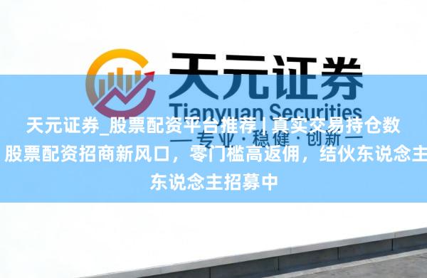天元证券_股票配资平台推荐 | 真实交易持仓数据可查 股票配资招商新风口，零门槛高返佣，结伙东说念主招募中