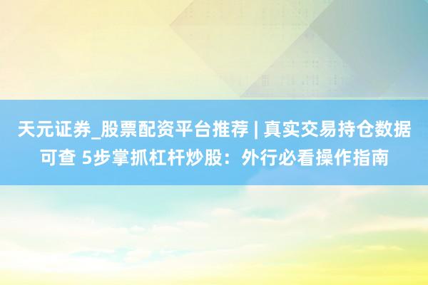 天元证券_股票配资平台推荐 | 真实交易持仓数据可查 5步掌抓杠杆炒股：外行必看操作指南
