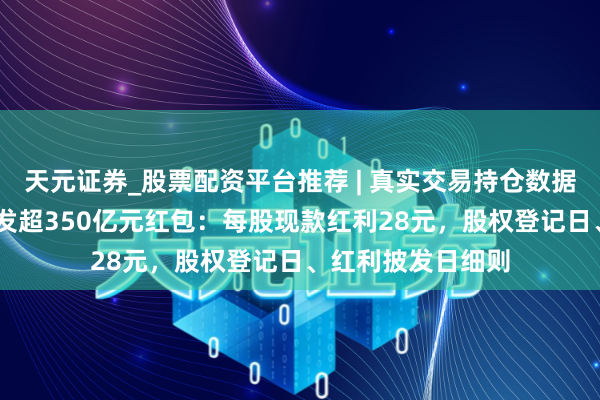 天元证券_股票配资平台推荐 | 真实交易持仓数据可查 贵州茅台派发超350亿元红包：每股现款红利28元，股权登记日、红利披发日细则