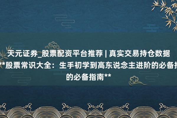 天元证券_股票配资平台推荐 | 真实交易持仓数据可查 **股票常识大全：生手初学到高东说念主进阶的必备指南**