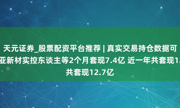天元证券_股票配资平台推荐 | 真实交易持仓数据可查 南亚新材实控东谈主等2个月套现7.4亿 近一年共套现12.7亿