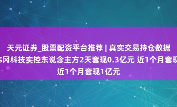 天元证券_股票配资平台推荐 | 真实交易持仓数据可查 炜冈科技实控东说念主方2天套现0.3亿元 近1个月套现1亿元
