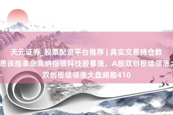 天元证券_股票配资平台推荐 | 真实交易持仓数据可查 好意思谈指革命高纳指领科技股暴涨，A股双创板续领涨大盘频临410