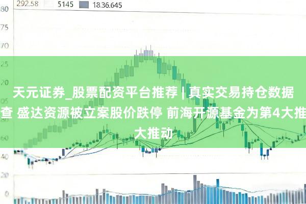 天元证券_股票配资平台推荐 | 真实交易持仓数据可查 盛达资源被立案股价跌停 前海开源基金为第4大推动