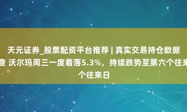 天元证券_股票配资平台推荐 | 真实交易持仓数据可查 沃尔玛周三一度着落5.3%，持续跌势至第六个往来日