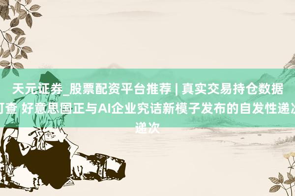 天元证券_股票配资平台推荐 | 真实交易持仓数据可查 好意思国正与AI企业究诘新模子发布的自发性递次